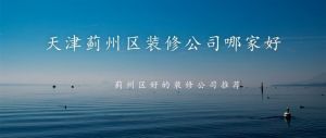 天津蓟州区装修公司哪家好-2023蓟州区好的装修公司推荐