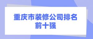 重庆市装修公司排名前十强(综合实力榜单)