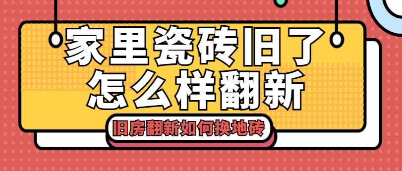 ‌家里瓷砖旧了怎么样翻新 旧房翻新如何换地砖