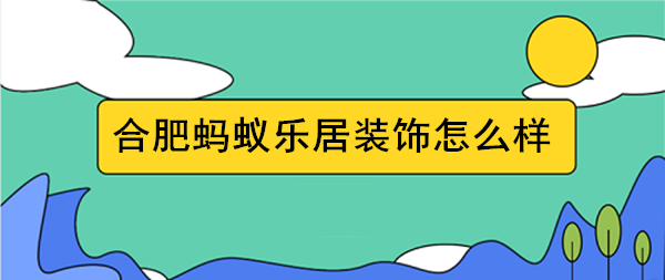 合肥蚂蚁装修怎么样 合肥蚂蚁乐居装修价格表