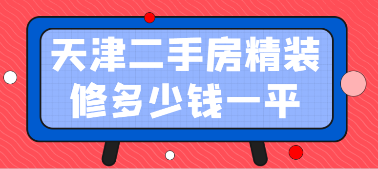 天津二手房精装修多少钱一平(装修价格明细清单)