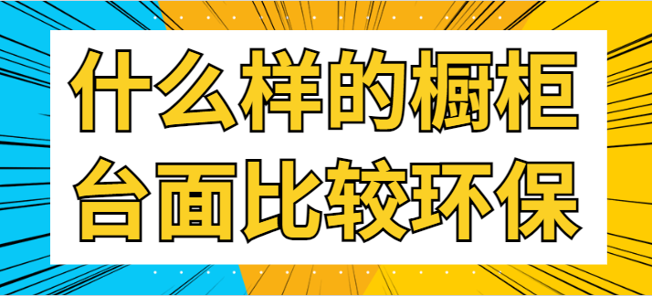 ‌什么样的橱柜台面比较环保 橱柜环保材料有哪些