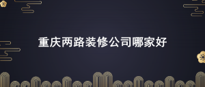 重庆渝北区两路附近好的装修公司有哪些？两路装修公司排名