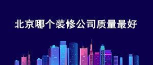 北京哪个装修公司质量好？北京可靠的装修公司排名榜