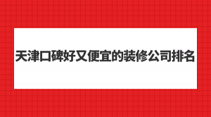 2023天津口碑好又便宜的装修公司排名