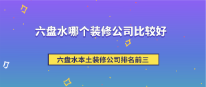 六盘水哪个装修公司比较好，六盘水本土装修公司排名前三