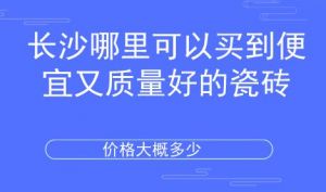 长沙哪里可以买到便宜又质量好的瓷砖？价位大概多少？