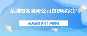 芜湖知名装修公司首选哪家好，芜湖品牌装修公司排名