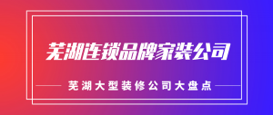 芜湖连锁装修公司有哪些，芜湖大型家装公司大盘点