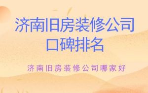 济南旧房装修公司哪家好？济南旧房装修公司口碑排名