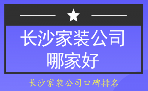 长沙家装公司哪家好？2023长沙家装公司口碑排名