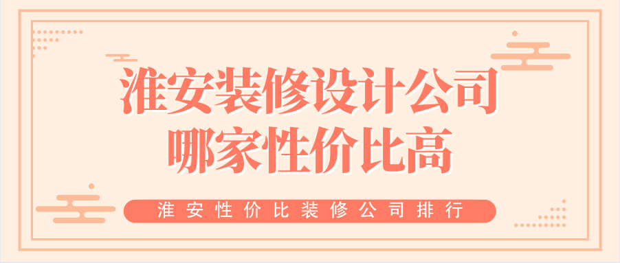 淮安装修设计公司哪家性价比高？淮安性价比装修公司排行